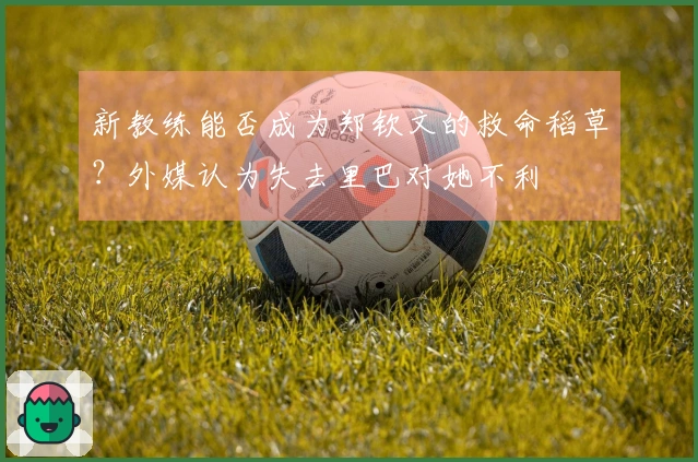 新教练能否成为郑钦文的救命稻草？外媒认为失去里巴对她不利