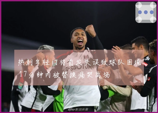 热刺年轻门将首发失误致球队困境 17分钟内被替换痛哭离场