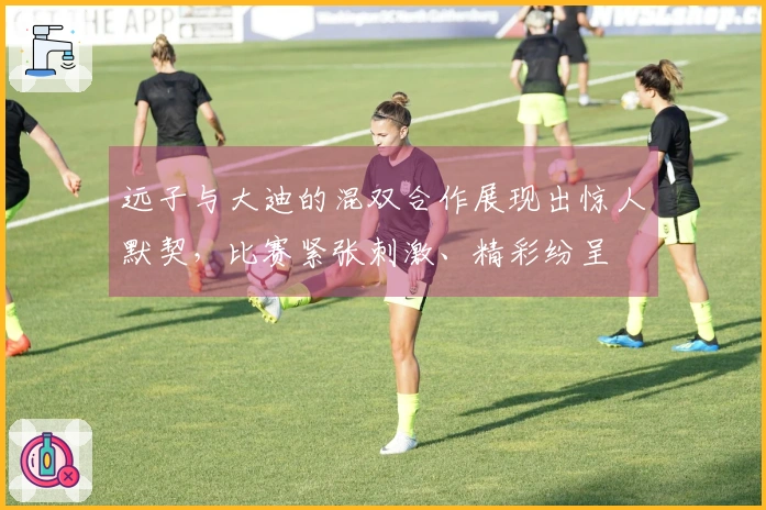 远子与大迪的混双合作展现出惊人默契，比赛紧张刺激、精彩纷呈