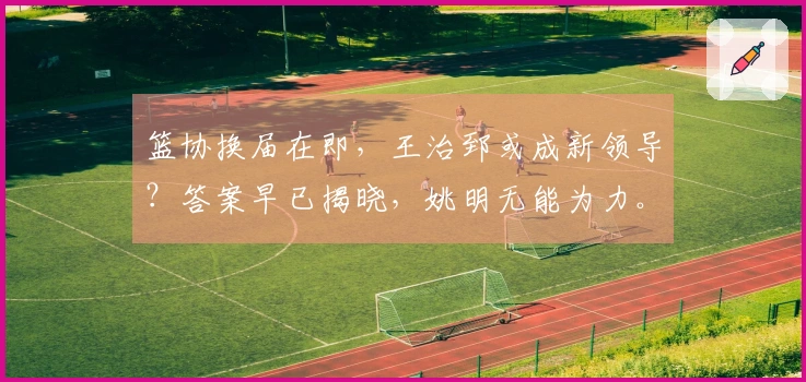 篮协换届在即，王治郅或成新领导？答案早已揭晓，姚明无能为力。