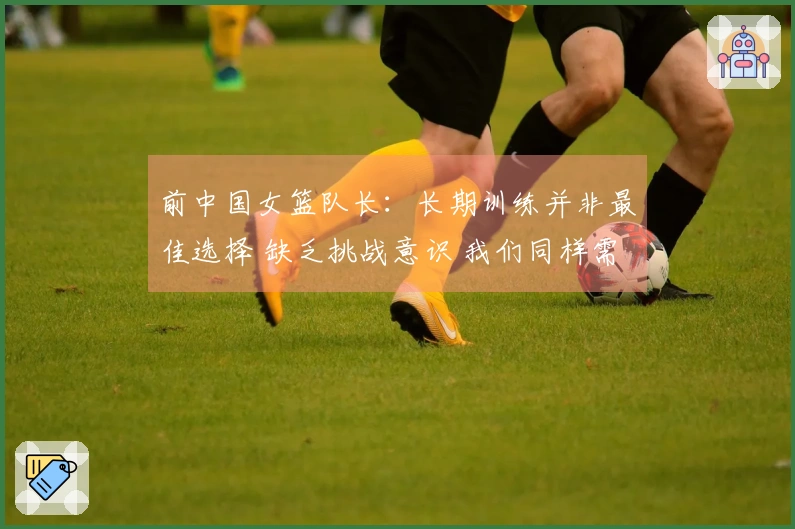 前中国女篮队长：长期训练并非最佳选择 缺乏挑战意识 我们同样需要生活