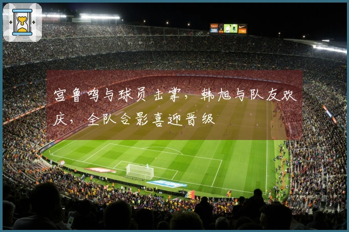 宫鲁鸣与球员击掌，韩旭与队友欢庆，全队合影喜迎晋级