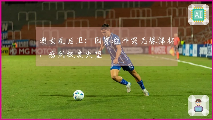 澳女足后卫：因赛程冲突无缘捧杯，感到极度失望