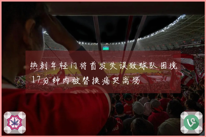 热刺年轻门将首发失误致球队困境 17分钟内被替换痛哭离场