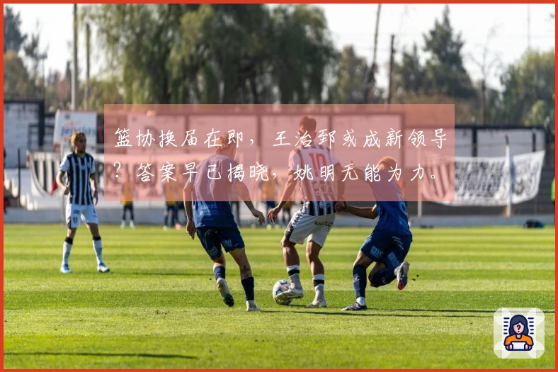 篮协换届在即，王治郅或成新领导？答案早已揭晓，姚明无能为力。