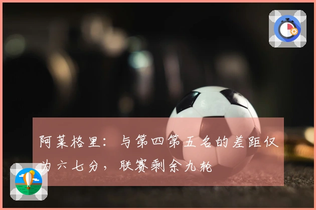 阿莱格里：与第四第五名的差距仅为六七分，联赛剩余九轮