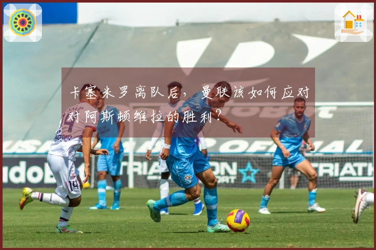 卡塞米罗离队后，曼联该如何应对对阿斯顿维拉的胜利？