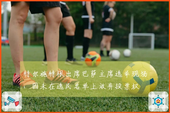 特尔施特根出席巴萨主席选举现场，因未在选民名单上放弃投票权